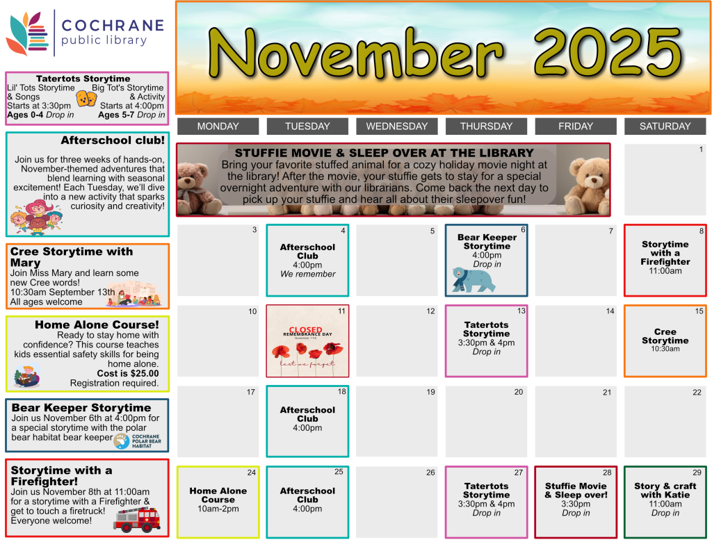 A colorful calendar from Cochrane Public Library for November 2025, highlighting children’s programs and family-friendly events. The title "November 2025" appears in bold yellow letters at the top, set against a background of autumn leaves and cozy seasonal graphics. Each day is displayed in a grid format with events listed on specific dates. Key programs include: TaterTots Storytime on November 13 and 27 at 3:30 PM for ages 0–3 After School Club every Tuesday at 4:00 PM for ages 7–13 Stuffie Movie & Sleepover at the Library on November 28 at 3:30 PM—children bring a stuffed animal for a movie night and leave it overnight Stuffie Movie Pick-Up on November 29 from 11:00 AM to 12:00 PM Cree Storytime with Mary on November 15 at 11:00 AM Bear Keeper Storytime on November 6 at 4:00 PM Storytime with a Firefighter on November 8 at 11:00 AM Home Alone Course on November 24 from 10:00 AM to 2:00 PM The library is closed on November 11 for Remembrance Day. The calendar features playful graphics such as teddy bears, books, and fire trucks, making it visually engaging for young families.